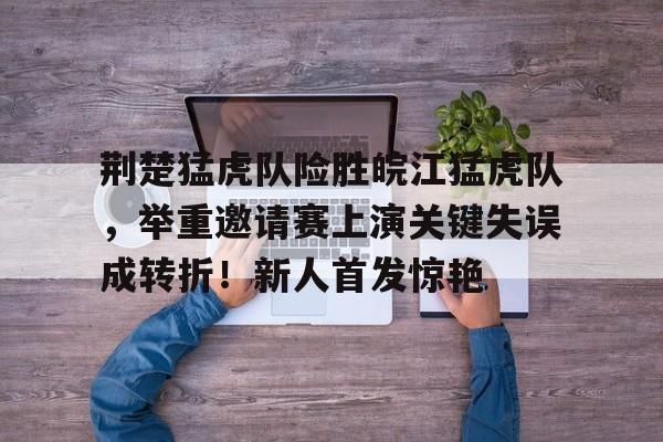 开云体育平台登录-荆楚猛虎队险胜皖江猛虎队，举重邀请赛上演关键失误成转折！新人首发惊艳的简单介绍