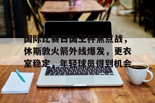 开云体育平台登录-国际比赛日国王杯焦点战，休斯敦火箭外线爆发，更衣室稳定，年轻球员得到机会的简单介绍